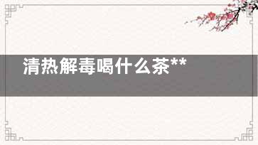 清热解毒喝什么茶***好  清热解毒喝什么茶比较好,清热解毒喝什么茶***